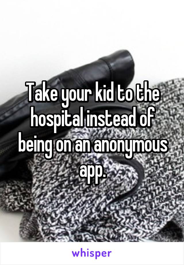 Take your kid to the hospital instead of being on an anonymous app.
