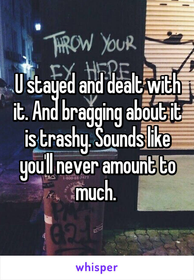 U stayed and dealt with it. And bragging about it is trashy. Sounds like you'll never amount to much. 