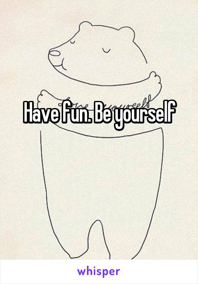 Have fun. Be yourself

