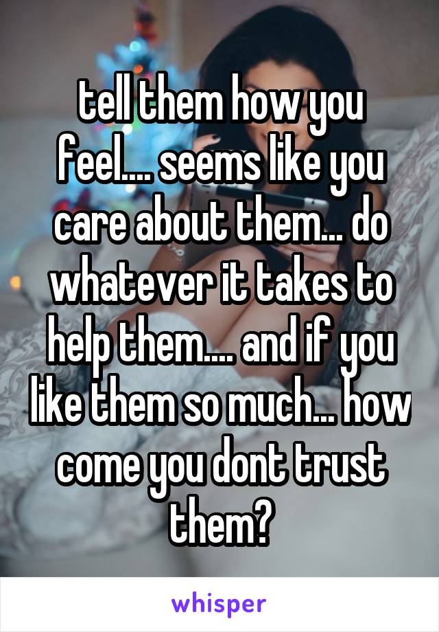 tell them how you feel.... seems like you care about them... do whatever it takes to help them.... and if you like them so much... how come you dont trust them?