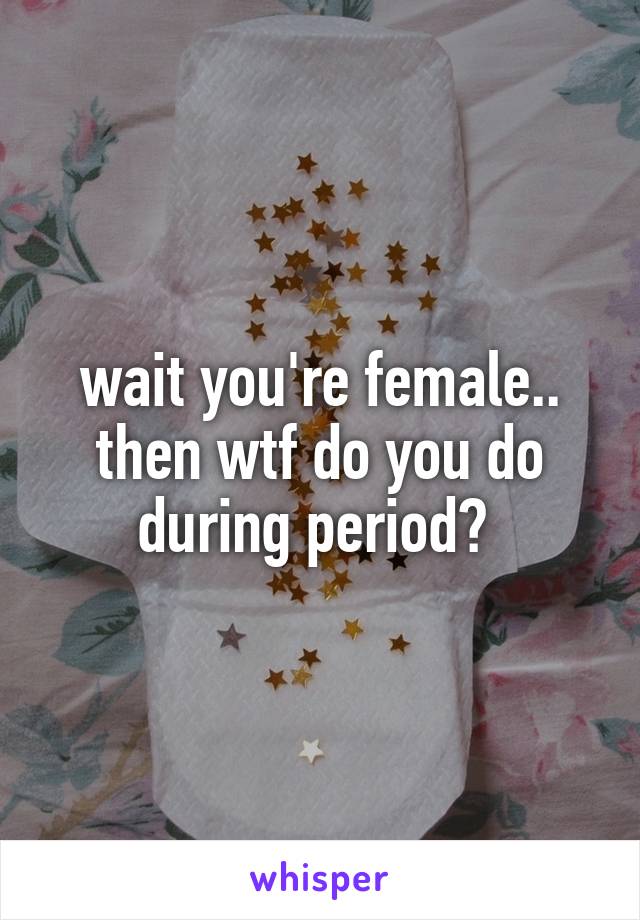 wait you're female.. then wtf do you do during period? 