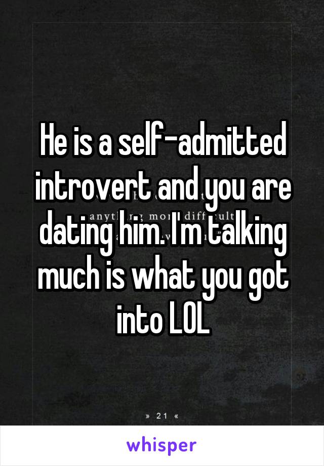 He is a self-admitted introvert and you are dating him. I'm talking much is what you got into LOL