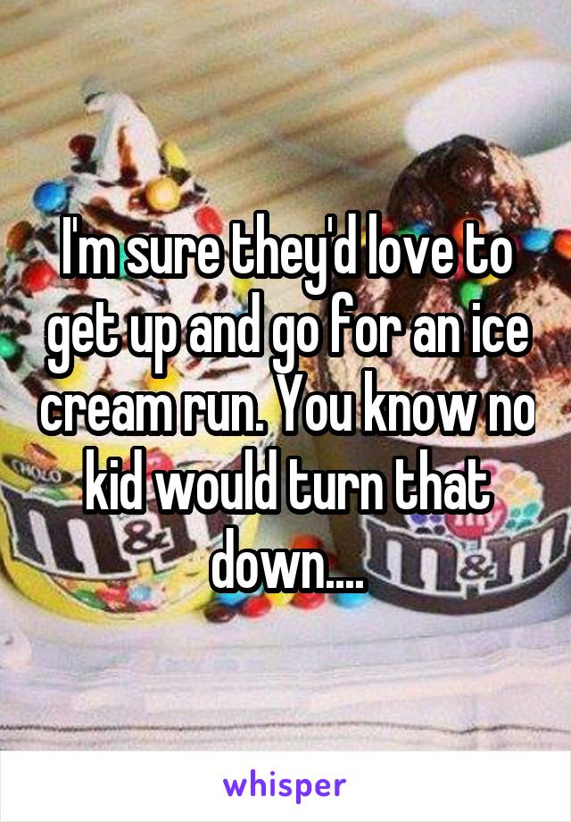 I'm sure they'd love to get up and go for an ice cream run. You know no kid would turn that down....