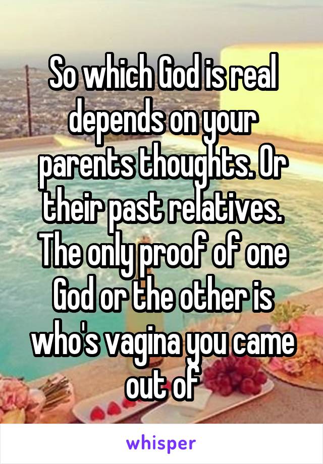 So which God is real depends on your parents thoughts. Or their past relatives. The only proof of one God or the other is who's vagina you came out of