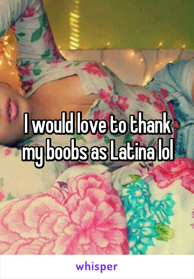 I would love to thank my boobs as Latina lol