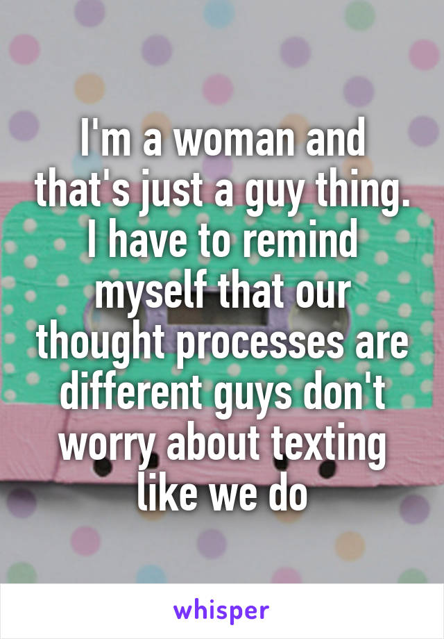 I'm a woman and that's just a guy thing. I have to remind myself that our thought processes are different guys don't worry about texting like we do