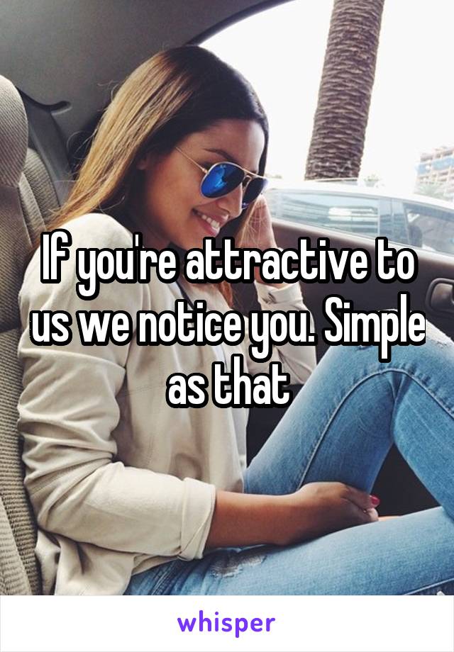 If you're attractive to us we notice you. Simple as that