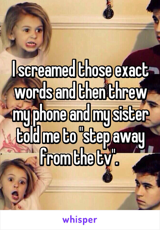 I screamed those exact words and then threw my phone and my sister told me to "step away from the tv". 