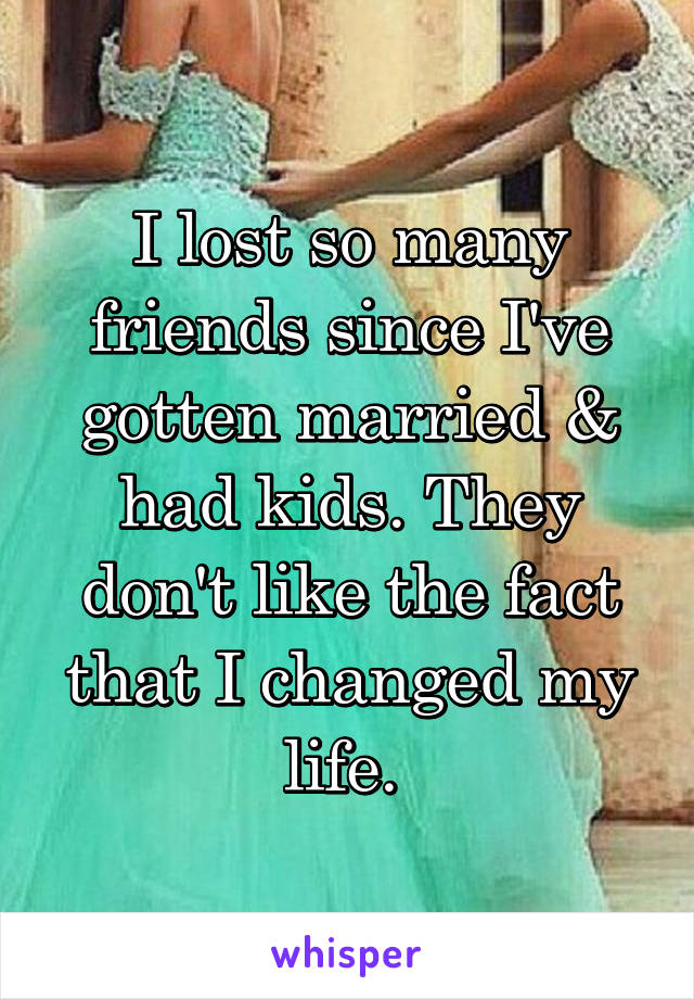 I lost so many friends since I've gotten married & had kids. They don't like the fact that I changed my life. 