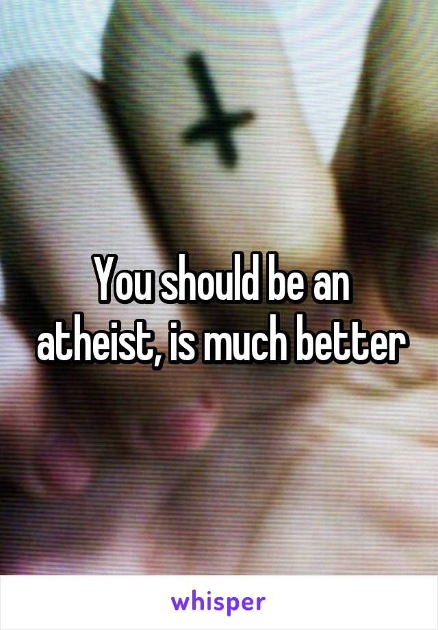 You should be an atheist, is much better
