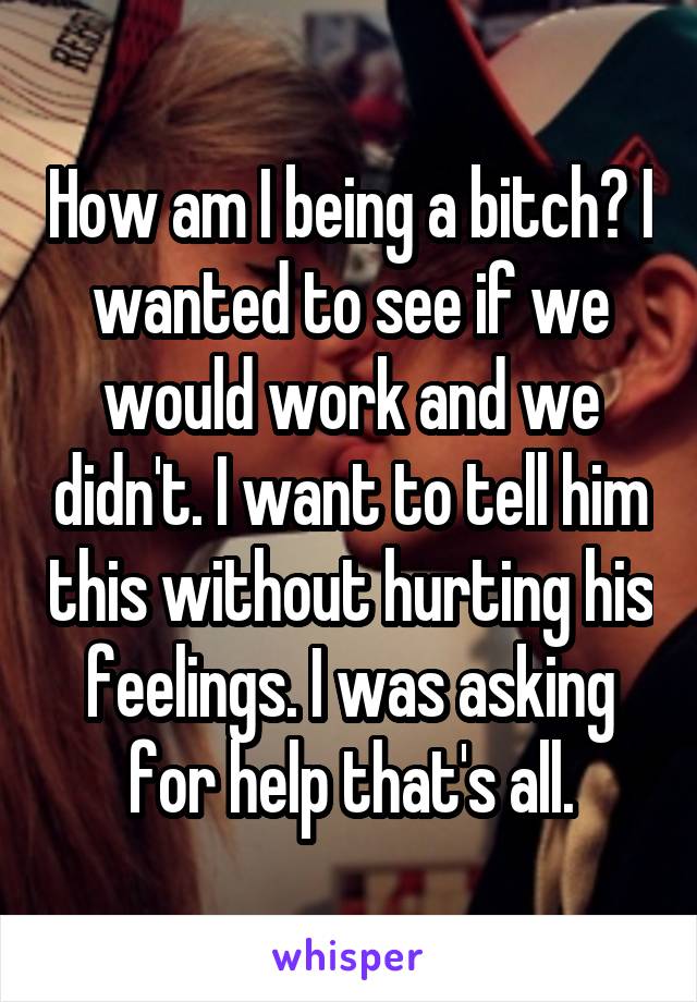 How am I being a bitch? I wanted to see if we would work and we didn't. I want to tell him this without hurting his feelings. I was asking for help that's all.