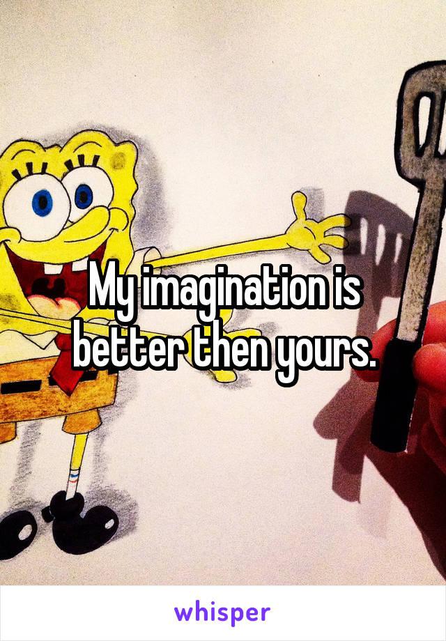 My imagination is better then yours.