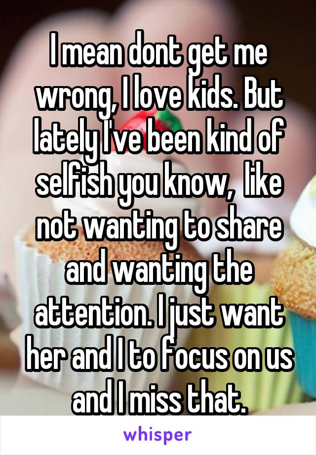 I mean dont get me wrong, I love kids. But lately I've been kind of selfish you know,  like not wanting to share and wanting the attention. I just want her and I to focus on us and I miss that.