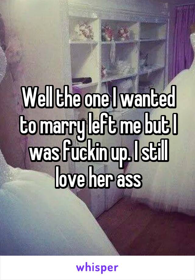 Well the one I wanted to marry left me but I was fuckin up. I still love her ass