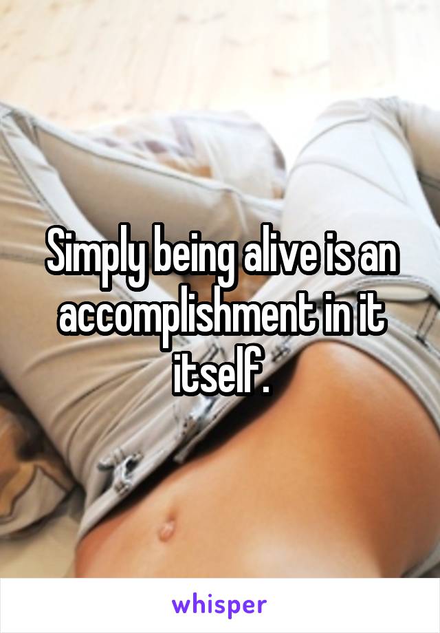 Simply being alive is an accomplishment in it itself.