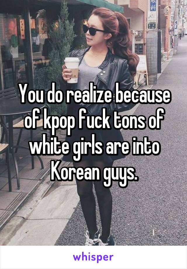 You do realize because of kpop fuck tons of white girls are into Korean guys.