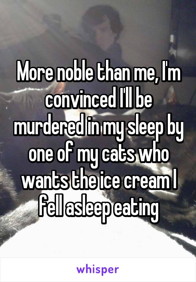 More noble than me, I'm convinced I'll be murdered in my sleep by one of my cats who wants the ice cream I fell asleep eating