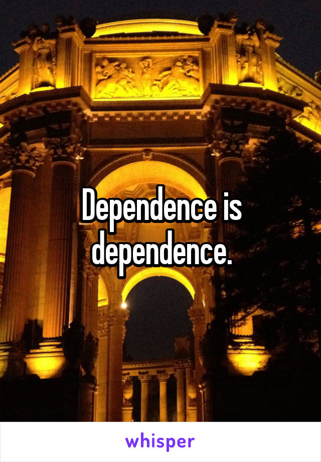 Dependence is dependence.