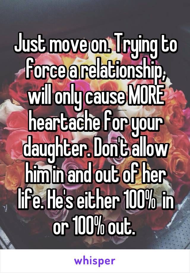 Just move on. Trying to force a relationship, will only cause MORE heartache for your daughter. Don't allow him in and out of her life. He's either 100%  in or 100% out. 