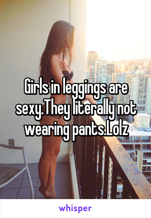 Girls in leggings are sexy.They literally not wearing pants.Lolz