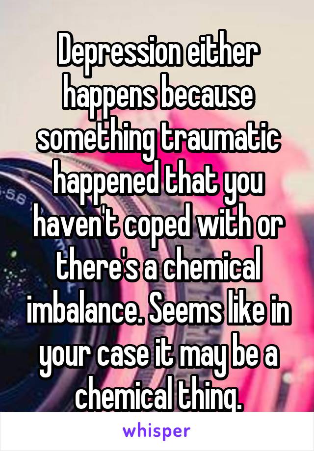 Depression either happens because something traumatic happened that you haven't coped with or there's a chemical imbalance. Seems like in your case it may be a chemical thing.