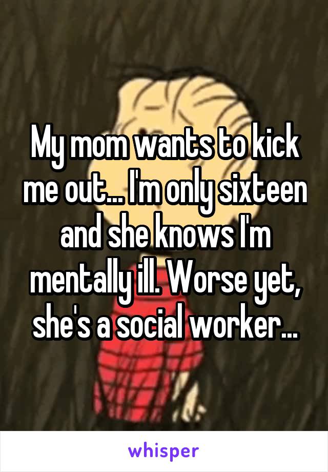 My mom wants to kick me out... I'm only sixteen and she knows I'm mentally ill. Worse yet, she's a social worker...