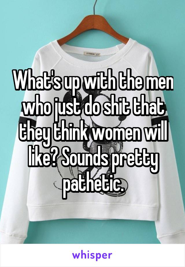 What's up with the men who just do shit that they think women will like? Sounds pretty pathetic.