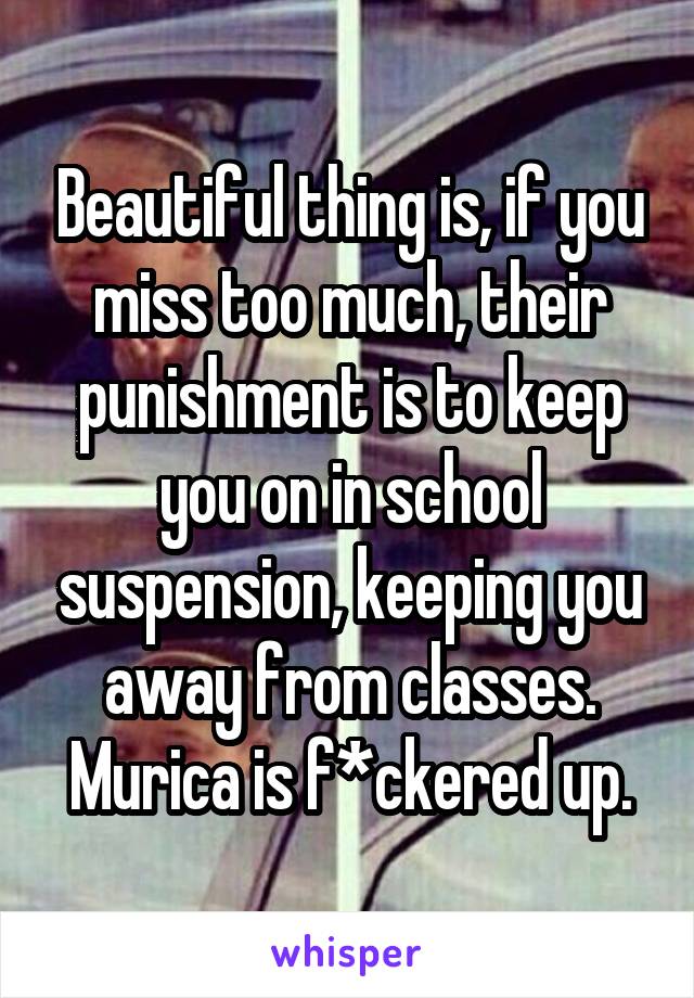 Beautiful thing is, if you miss too much, their punishment is to keep you on in school suspension, keeping you away from classes. Murica is f*ckered up.