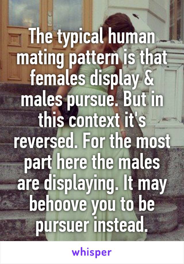 The typical human mating pattern is that females display & males pursue. But in this context it's reversed. For the most part here the males are displaying. It may behoove you to be pursuer instead.