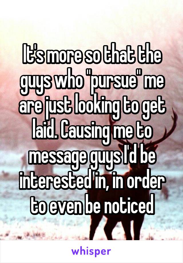 It's more so that the guys who "pursue" me are just looking to get laid. Causing me to message guys I'd be interested in, in order to even be noticed