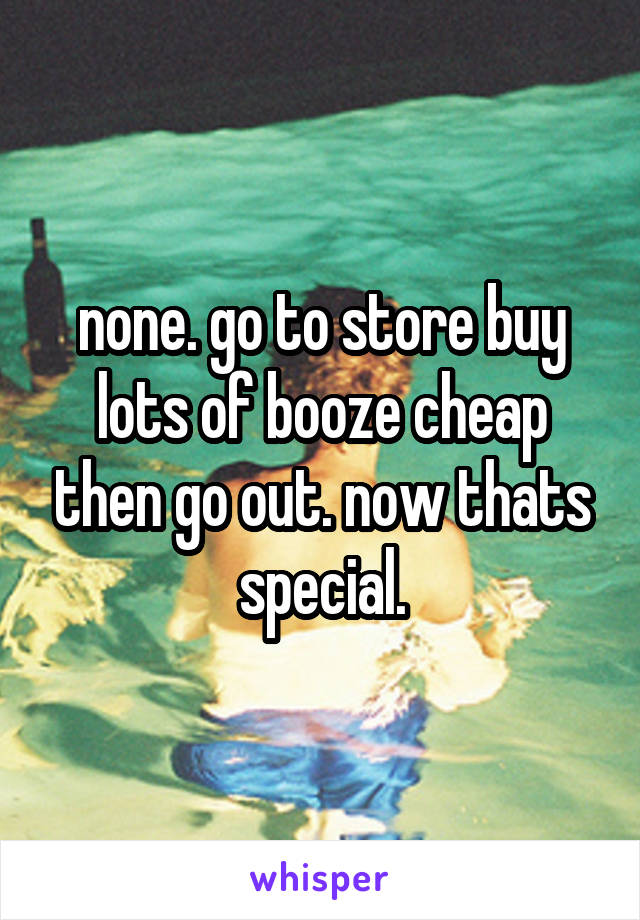 none. go to store buy lots of booze cheap then go out. now thats special.