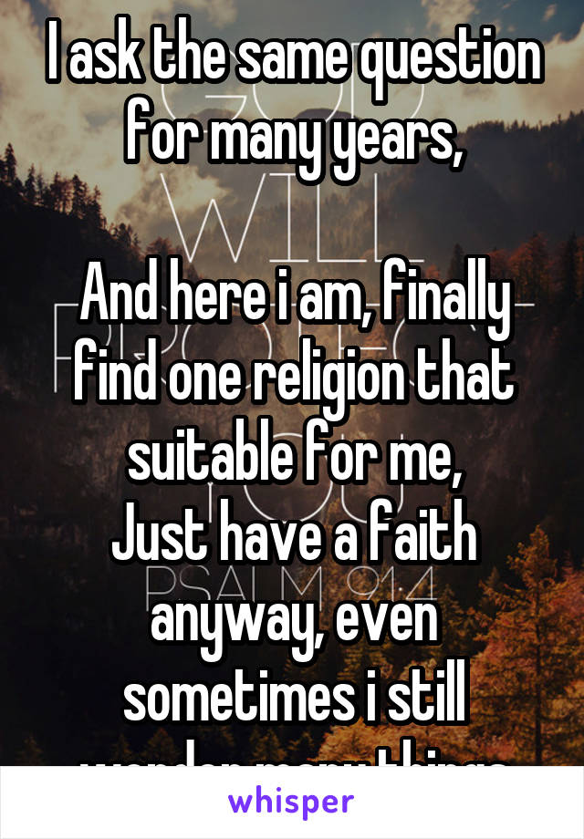 I ask the same question for many years,

And here i am, finally find one religion that suitable for me,
Just have a faith anyway, even sometimes i still wonder many things