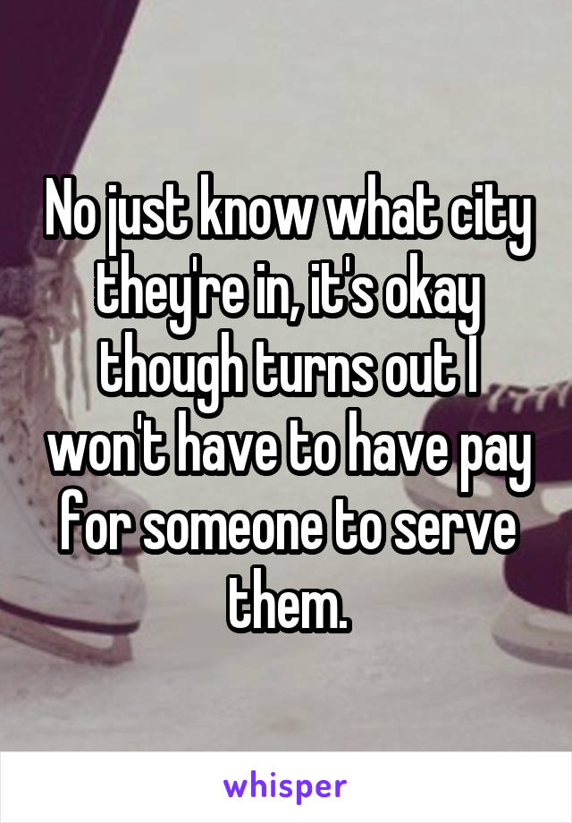 No just know what city they're in, it's okay though turns out I won't have to have pay for someone to serve them.
