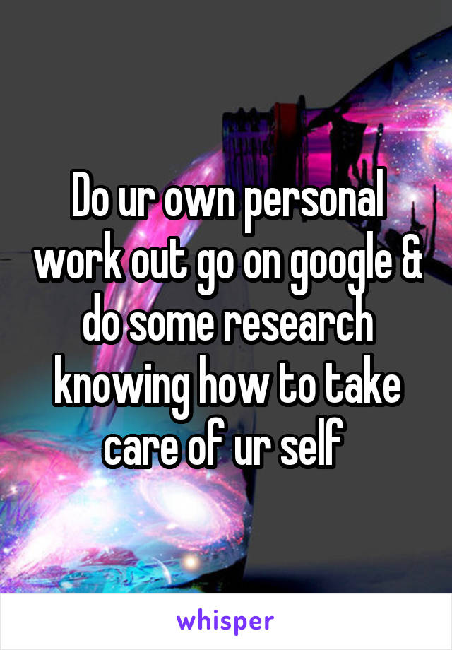 Do ur own personal work out go on google & do some research knowing how to take care of ur self 