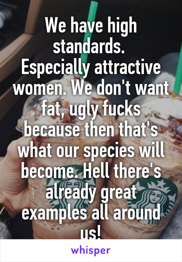 We have high standards. 
Especially attractive women. We don't want fat, ugly fucks because then that's what our species will become. Hell there's already great examples all around us!