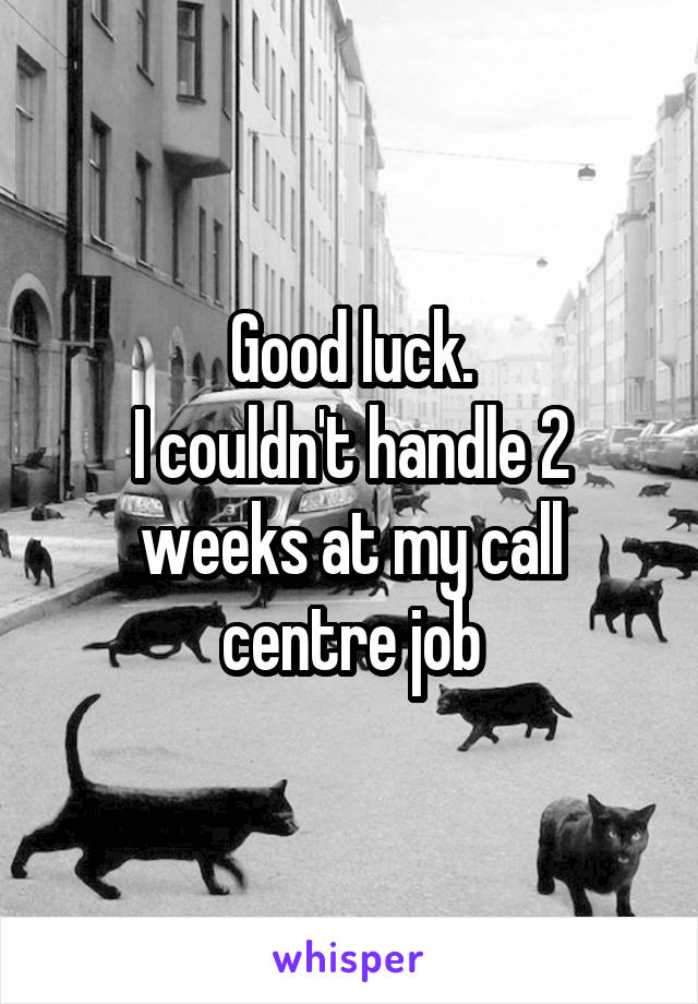 Good luck.
I couldn't handle 2 weeks at my call centre job