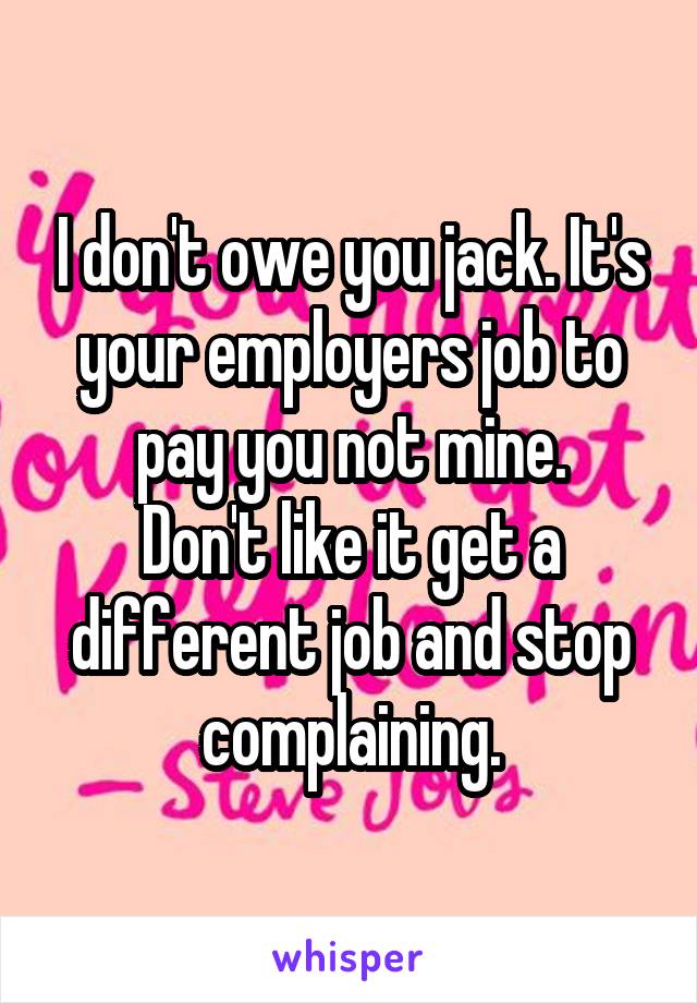 I don't owe you jack. It's your employers job to pay you not mine.
Don't like it get a different job and stop complaining.