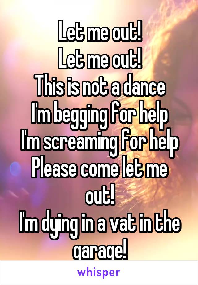 Let me out!
Let me out!
This is not a dance
I'm begging for help
I'm screaming for help
Please come let me out!
I'm dying in a vat in the garage!