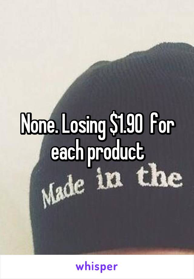 None. Losing $1.90  for each product