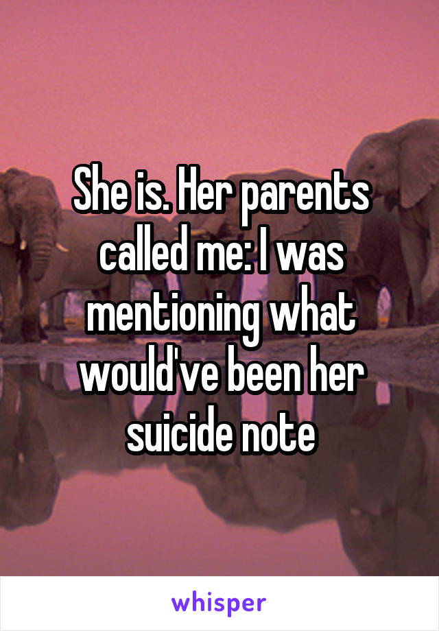 She is. Her parents called me: I was mentioning what would've been her suicide note