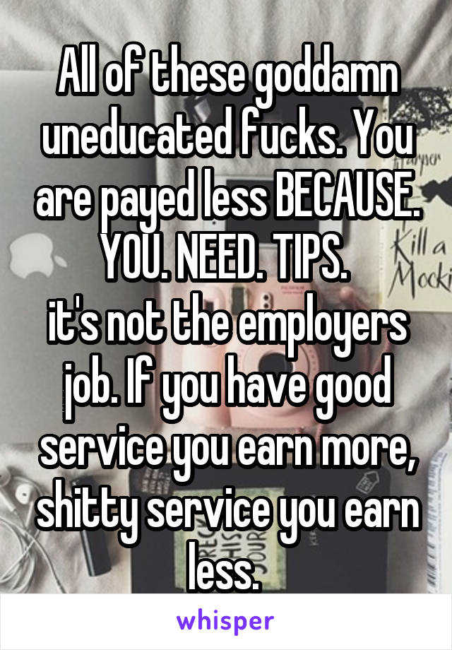 All of these goddamn uneducated fucks. You are payed less BECAUSE. YOU. NEED. TIPS. 
it's not the employers job. If you have good service you earn more, shitty service you earn less. 