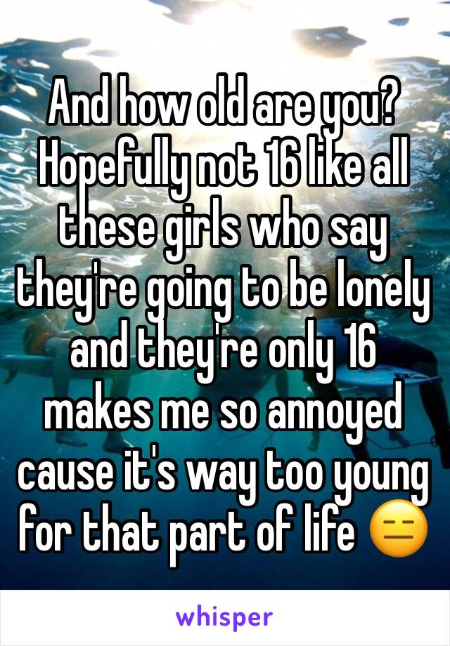 And how old are you? Hopefully not 16 like all these girls who say they're going to be lonely and they're only 16 makes me so annoyed cause it's way too young for that part of life 😑