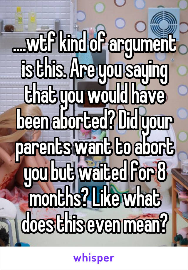 ....wtf kind of argument is this. Are you saying that you would have been aborted? Did your parents want to abort you but waited for 8 months? Like what does this even mean?