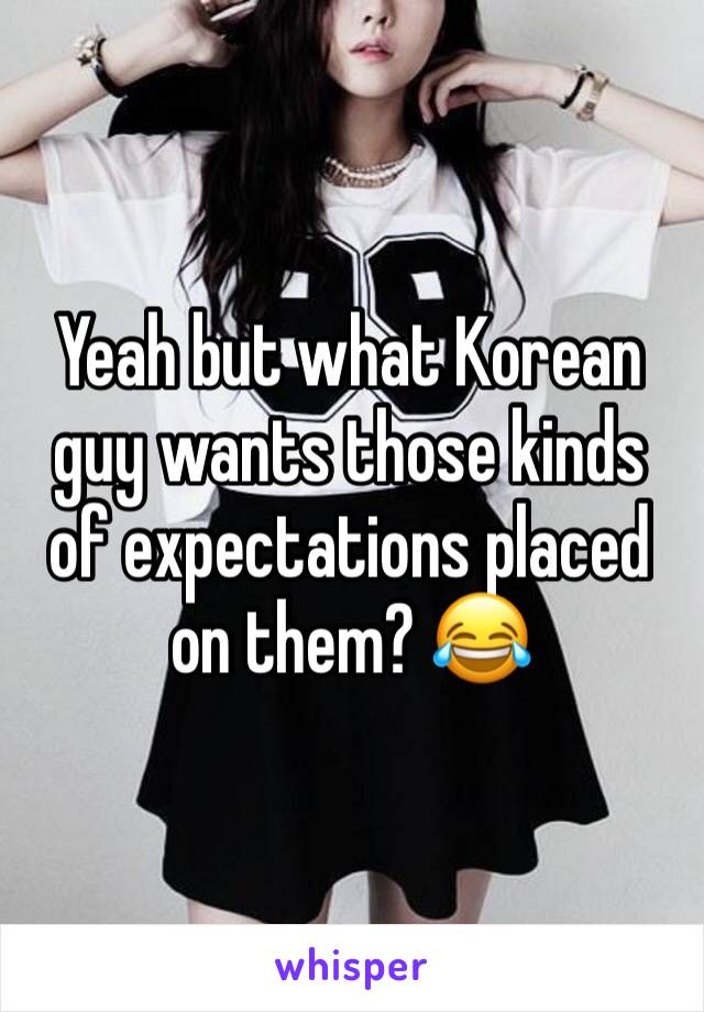 Yeah but what Korean guy wants those kinds of expectations placed on them? 😂