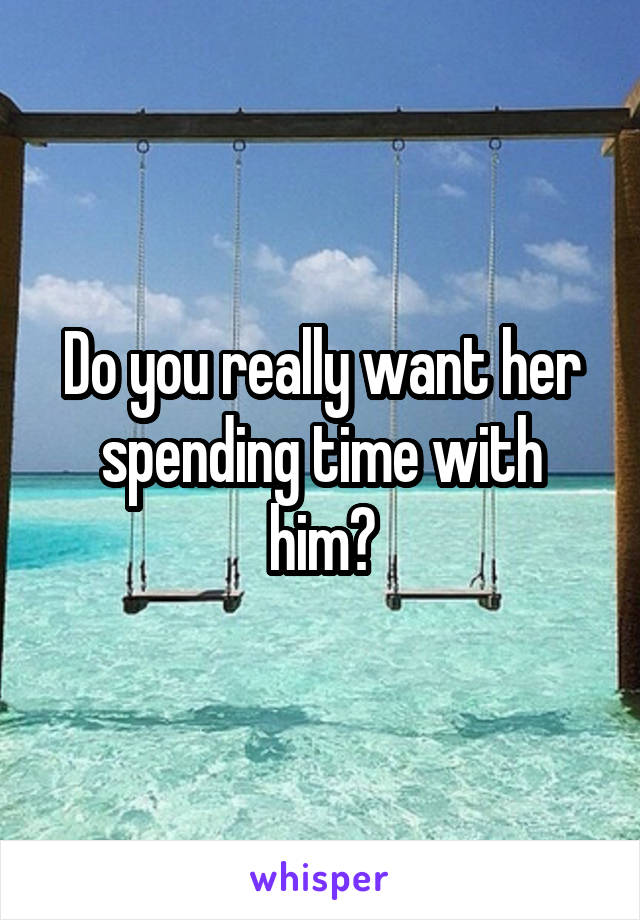 Do you really want her spending time with him?