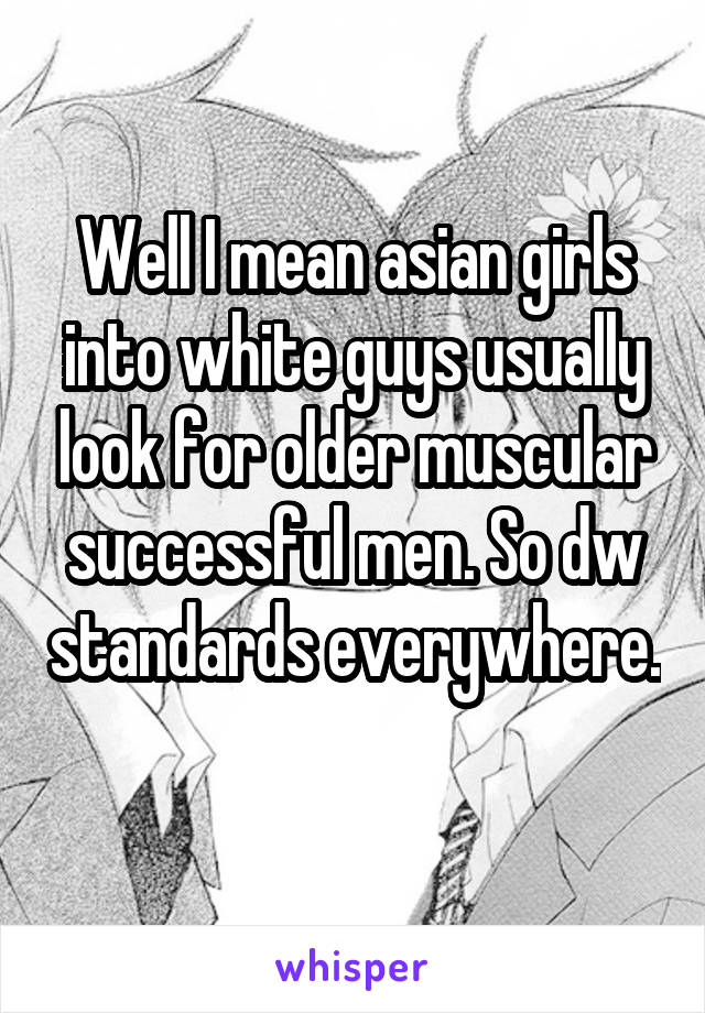 Well I mean asian girls into white guys usually look for older muscular successful men. So dw standards everywhere. 