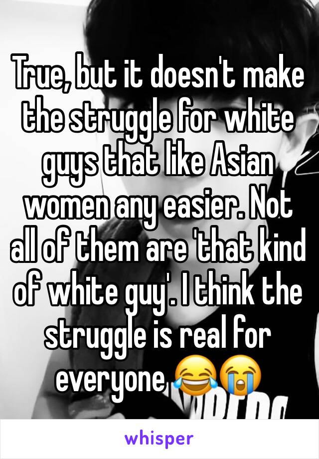 True, but it doesn't make the struggle for white guys that like Asian women any easier. Not all of them are 'that kind of white guy'. I think the struggle is real for everyone 😂😭
