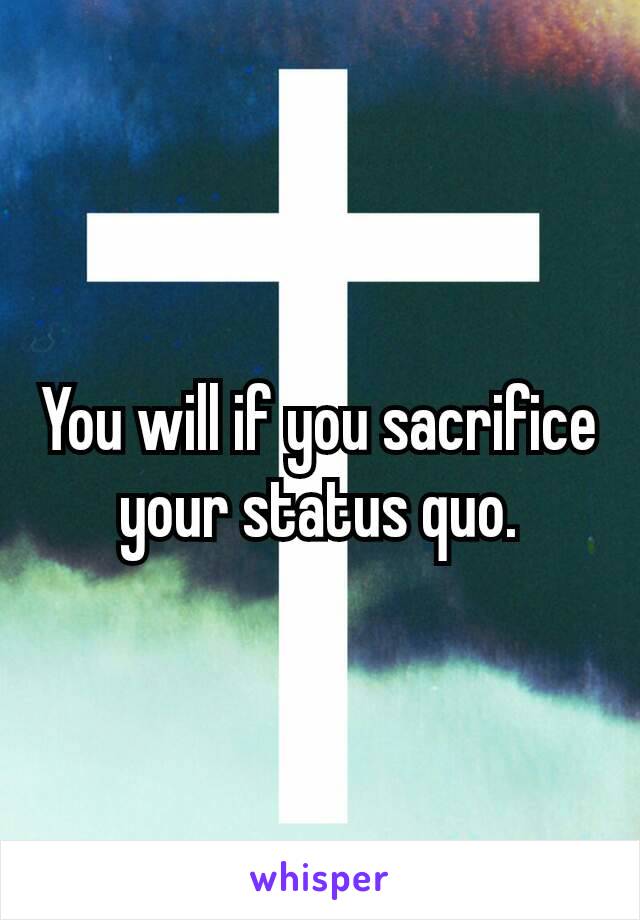 You will if you sacrifice your​ status quo.