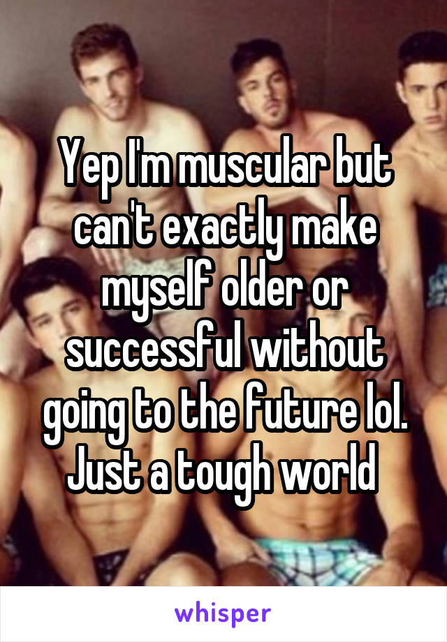 Yep I'm muscular but can't exactly make myself older or successful without going to the future lol. Just a tough world 