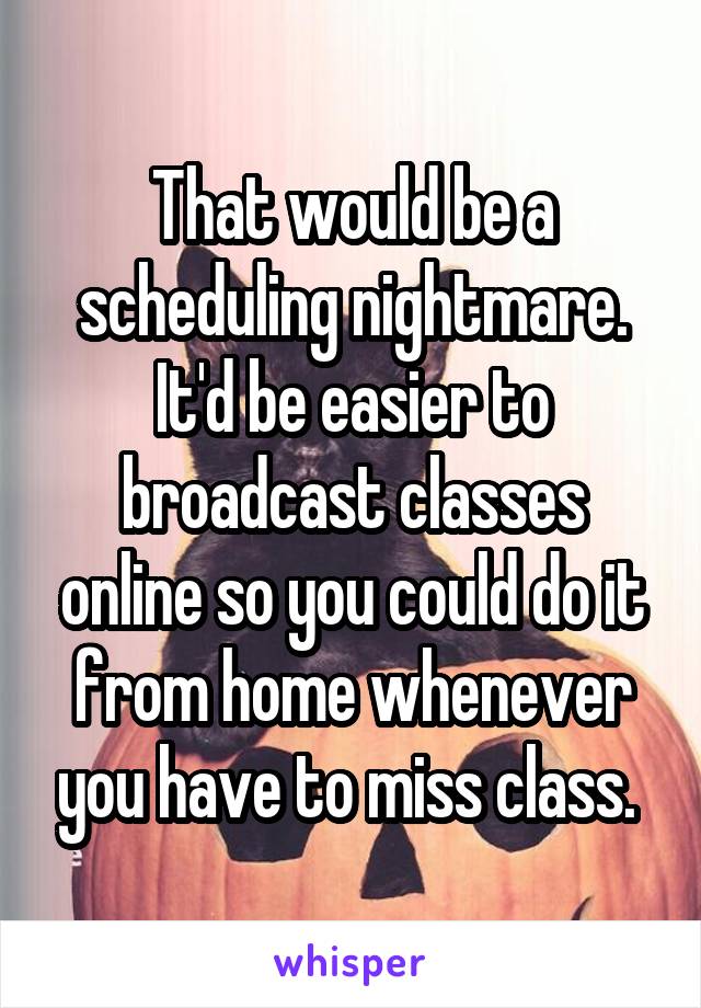 That would be a scheduling nightmare. It'd be easier to broadcast classes online so you could do it from home whenever you have to miss class. 